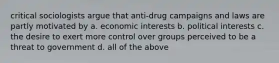 critical sociologists argue that anti-drug campaigns and laws are partly motivated by a. economic interests b. political interests c. the desire to exert more control over groups perceived to be a threat to government d. all of the above