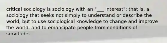 critical sociology is sociology with an "___ interest"; that is, a sociology that seeks not simply to understand or describe the world, but to use sociological knowledge to change and improve the world, and to emancipate people from conditions of servitude.