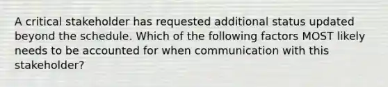 A critical stakeholder has requested additional status updated beyond the schedule. Which of the following factors MOST likely needs to be accounted for when communication with this stakeholder?