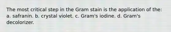 The most critical step in the Gram stain is the application of the: a. safranin. b. crystal violet. c. Gram's iodine. d. Gram's decolorizer.