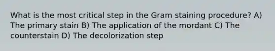 What is the most critical step in the Gram staining procedure? A) The primary stain B) The application of the mordant C) The counterstain D) The decolorization step