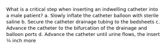 What is a critical step when inserting an indwelling catheter into a male patient? a. Slowly inflate the catheter balloon with sterile saline b. Secure the catheter drainage tubing to the bedsheets c. Advance the catheter to the bifurcation of the drainage and balloon ports d. Advance the catheter until urine flows, the insert ¼ inch more