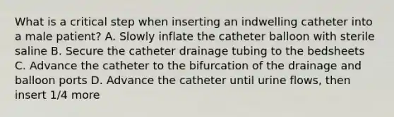 What is a critical step when inserting an indwelling catheter into a male patient? A. Slowly inflate the catheter balloon with sterile saline B. Secure the catheter drainage tubing to the bedsheets C. Advance the catheter to the bifurcation of the drainage and balloon ports D. Advance the catheter until urine flows, then insert 1/4 more