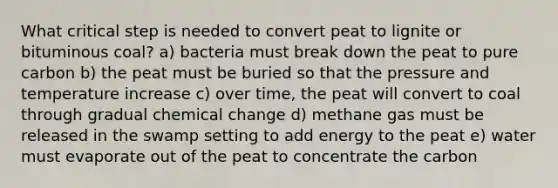 What critical step is needed to convert peat to lignite or bituminous coal? a) bacteria must break down the peat to pure carbon b) the peat must be buried so that the pressure and temperature increase c) over time, the peat will convert to coal through gradual chemical change d) methane gas must be released in the swamp setting to add energy to the peat e) water must evaporate out of the peat to concentrate the carbon