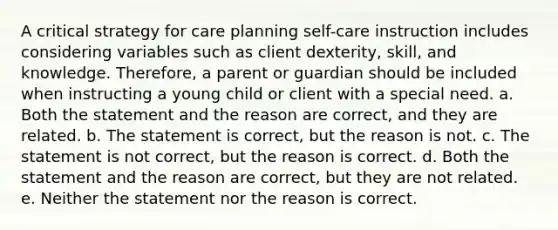 A critical strategy for care planning self-care instruction includes considering variables such as client dexterity, skill, and knowledge. Therefore, a parent or guardian should be included when instructing a young child or client with a special need. a. Both the statement and the reason are correct, and they are related. b. The statement is correct, but the reason is not. c. The statement is not correct, but the reason is correct. d. Both the statement and the reason are correct, but they are not related. e. Neither the statement nor the reason is correct.