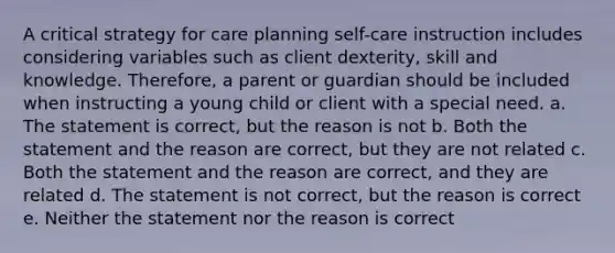 A critical strategy for care planning self-care instruction includes considering variables such as client dexterity, skill and knowledge. Therefore, a parent or guardian should be included when instructing a young child or client with a special need. a. The statement is correct, but the reason is not b. Both the statement and the reason are correct, but they are not related c. Both the statement and the reason are correct, and they are related d. The statement is not correct, but the reason is correct e. Neither the statement nor the reason is correct