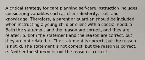 A critical strategy for care planning self-care instruction includes considering variables such as client dexterity, skill, and knowledge. Therefore, a parent or guardian should be included when instructing a young child or client with a special need. a. Both the statement and the reason are correct, and they are related. b. Both the statement and the reason are correct, but they are not related. c. The statement is correct, but the reason is not. d. The statement is not correct, but the reason is correct. e. Neither the statement nor the reason is correct.