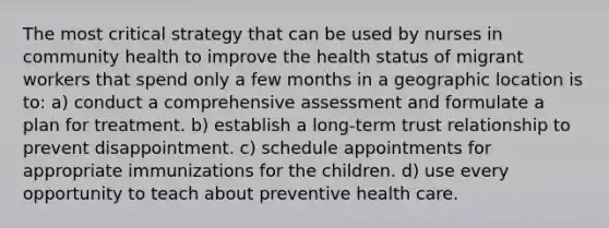 The most critical strategy that can be used by nurses in community health to improve the health status of migrant workers that spend only a few months in a geographic location is to: a) conduct a comprehensive assessment and formulate a plan for treatment. b) establish a long-term trust relationship to prevent disappointment. c) schedule appointments for appropriate immunizations for the children. d) use every opportunity to teach about preventive health care.