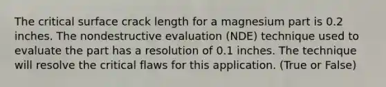 The critical surface crack length for a magnesium part is 0.2 inches. The nondestructive evaluation (NDE) technique used to evaluate the part has a resolution of 0.1 inches. The technique will resolve the critical flaws for this application. (True or False)