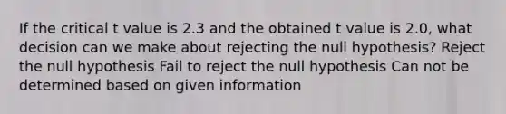 If the critical t value is 2.3 and the obtained t value is 2.0, what decision can we make about rejecting the null hypothesis? Reject the null hypothesis Fail to reject the null hypothesis Can not be determined based on given information