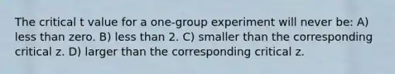 The critical t value for a one-group experiment will never be: A) less than zero. B) less than 2. C) smaller than the corresponding critical z. D) larger than the corresponding critical z.