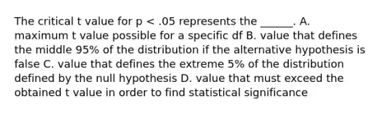 The critical t value for p < .05 represents the ______. A. maximum t value possible for a specific df B. value that defines the middle 95% of the distribution if the alternative hypothesis is false C. value that defines the extreme 5% of the distribution defined by the null hypothesis D. value that must exceed the obtained t value in order to find statistical significance