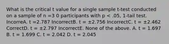 What is the critical t value for a single sample t-test conducted on a sample of n =3 0 participants with p < .05, 1-tail test. IncorreA. t =2.787 IncorrectB. t = ±2.756 IncorrectC. t = ±2.462 CorrectD. t = ±2.797 IncorrectE. None of the above. A. t = 1.697 B. t = 1.699 C. t = 2.042 D. t = 2.045