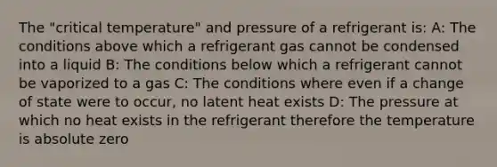 The "critical temperature" and pressure of a refrigerant is: A: The conditions above which a refrigerant gas cannot be condensed into a liquid B: The conditions below which a refrigerant cannot be vaporized to a gas C: The conditions where even if a change of state were to occur, no latent heat exists D: The pressure at which no heat exists in the refrigerant therefore the temperature is absolute zero