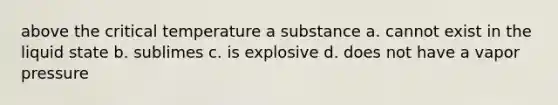 above the critical temperature a substance a. cannot exist in the liquid state b. sublimes c. is explosive d. does not have a vapor pressure