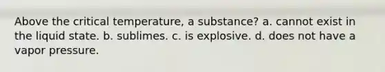 Above the critical temperature, a substance? a. cannot exist in the liquid state. b. sublimes. c. is explosive. d. does not have a vapor pressure.