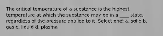 The critical temperature of a substance is the highest temperature at which the substance may be in a ____ state, regardless of the pressure applied to it. Select one: a. solid b. gas c. liquid d. plasma