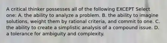 A critical thinker possesses all of the following EXCEPT Select one: A. the ability to analyze a problem. B. the ability to imagine solutions, weight them by rational criteria, and commit to one. C. the ability to create a simplistic analysis of a compound issue. D. a tolerance for ambiguity and complexity.