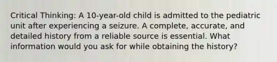 Critical Thinking: A 10-year-old child is admitted to the pediatric unit after experiencing a seizure. A complete, accurate, and detailed history from a reliable source is essential. What information would you ask for while obtaining the history?