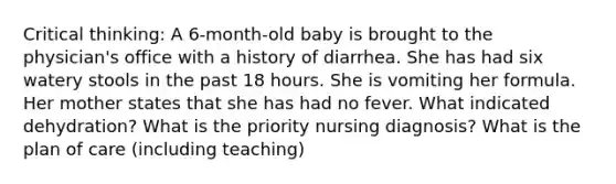 Critical thinking: A 6-month-old baby is brought to the physician's office with a history of diarrhea. She has had six watery stools in the past 18 hours. She is vomiting her formula. Her mother states that she has had no fever. What indicated dehydration? What is the priority nursing diagnosis? What is the plan of care (including teaching)