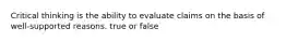 Critical thinking is the ability to evaluate claims on the basis of well-supported reasons. true or false