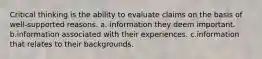 Critical thinking is the ability to evaluate claims on the basis of well-supported reasons. a. information they deem important. b.information associated with their experiences. c.information that relates to their backgrounds.