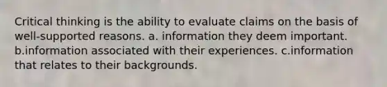 Critical thinking is the ability to evaluate claims on the basis of well-supported reasons. a. information they deem important. b.information associated with their experiences. c.information that relates to their backgrounds.