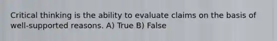 Critical thinking is the ability to evaluate claims on the basis of well-supported reasons. A) True B) False