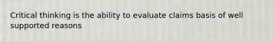 Critical thinking is the ability to evaluate claims basis of well supported reasons