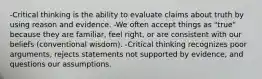 -Critical thinking is the ability to evaluate claims about truth by using reason and evidence. -We often accept things as "true" because they are familiar, feel right, or are consistent with our beliefs (conventional wisdom). -Critical thinking recognizes poor arguments, rejects statements not supported by evidence, and questions our assumptions.