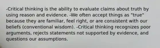 -Critical thinking is the ability to evaluate claims about truth by using reason and evidence. -We often accept things as "true" because they are familiar, feel right, or are consistent with our beliefs (conventional wisdom). -Critical thinking recognizes poor arguments, rejects statements not supported by evidence, and questions our assumptions.