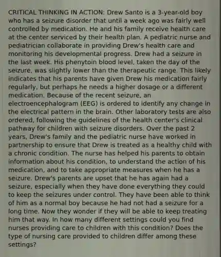 CRITICAL THINKING IN ACTION: Drew Santo is a 3-year-old boy who has a seizure disorder that until a week ago was fairly well controlled by medication. He and his family receive health care at the center serviced by their health plan. A pediatric nurse and pediatrician collaborate in providing Drew's health care and monitoring his developmental progress. Drew had a seizure in the last week. His phenytoin blood level, taken the day of the seizure, was slightly lower than the therapeutic range. This likely indicates that his parents have given Drew his medication fairly regularly, but perhaps he needs a higher dosage or a different medication. Because of the recent seizure, an electroencephalogram (EEG) is ordered to identify any change in the electrical pattern in the brain. Other laboratory tests are also ordered, following the guidelines of the health center's clinical pathway for children with seizure disorders. Over the past 2 years, Drew's family and the pediatric nurse have worked in partnership to ensure that Drew is treated as a healthy child with a chronic condition. The nurse has helped his parents to obtain information about his condition, to understand the action of his medication, and to take appropriate measures when he has a seizure. Drew's parents are upset that he has again had a seizure, especially when they have done everything they could to keep the seizures under control. They have been able to think of him as a normal boy because he had not had a seizure for a long time. Now they wonder if they will be able to keep treating him that way. In how many different settings could you find nurses providing care to children with this condition? Does the type of nursing care provided to children differ among these settings?
