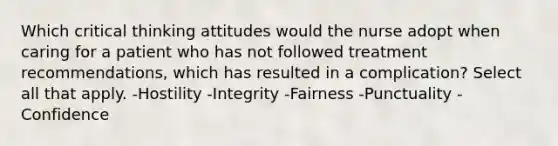 Which critical thinking attitudes would the nurse adopt when caring for a patient who has not followed treatment recommendations, which has resulted in a complication? Select all that apply. -Hostility -Integrity -Fairness -Punctuality -Confidence