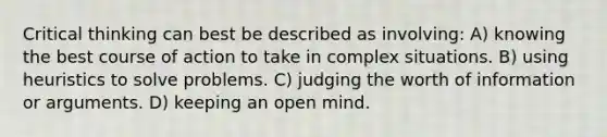 Critical thinking can best be described as involving: A) knowing the best course of action to take in complex situations. B) using heuristics to solve problems. C) judging the worth of information or arguments. D) keeping an open mind.