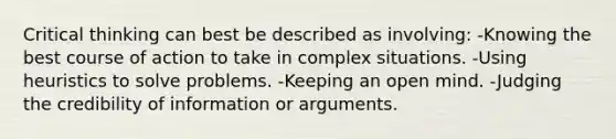 Critical thinking can best be described as involving: -Knowing the best course of action to take in complex situations. -Using heuristics to solve problems. -Keeping an open mind. -Judging the credibility of information or arguments.