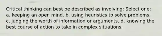 Critical thinking can best be described as involving: Select one: a. keeping an open mind. b. using heuristics to solve problems. c. judging the worth of information or arguments. d. knowing the best course of action to take in complex situations.