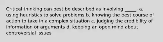 Critical thinking can best be described as involving _____. a. using heuristics to solve problems b. knowing the best course of action to take in a complex situation c. judging the credibility of information or arguments d. keeping an open mind about controversial issues