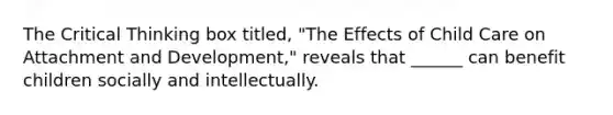 The Critical Thinking box titled, "The Effects of Child Care on Attachment and Development," reveals that ______ can benefit children socially and intellectually.