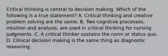 Critical thinking is central to decision making. Which of the following is a true statement? A. Critical thinking and creative problem solving are the same. B. Two cognitive processes, intuition and analysis, are used in critical thinking for nursing judgments. C. A critical thinker sustains the norm or status quo. D. Clinical decision making is the same thing as diagnostic reasoning.