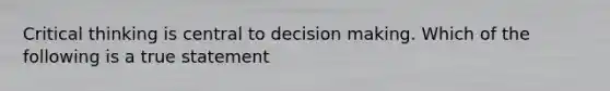 Critical thinking is central to decision making. Which of the following is a true statement