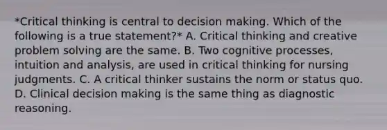 *Critical thinking is central to decision making. Which of the following is a true statement?* A. Critical thinking and creative problem solving are the same. B. Two cognitive processes, intuition and analysis, are used in critical thinking for nursing judgments. C. A critical thinker sustains the norm or status quo. D. Clinical decision making is the same thing as diagnostic reasoning.