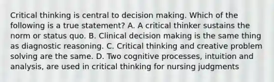 Critical thinking is central to decision making. Which of the following is a true statement? A. A critical thinker sustains the norm or status quo. B. Clinical decision making is the same thing as diagnostic reasoning. C. Critical thinking and creative problem solving are the same. D. Two cognitive processes, intuition and analysis, are used in critical thinking for nursing judgments