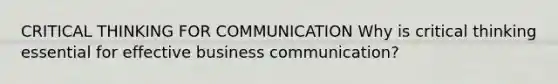 CRITICAL THINKING FOR COMMUNICATION Why is critical thinking essential for effective business communication?