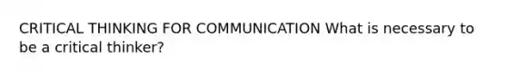 CRITICAL THINKING FOR COMMUNICATION What is necessary to be a critical thinker?