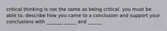 critical thinking is not the same as being critical. you must be able to. describe how you came to a conclusion and support your conclusions with _______ _____ and ______