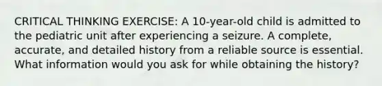 CRITICAL THINKING EXERCISE: A 10-year-old child is admitted to the pediatric unit after experiencing a seizure. A complete, accurate, and detailed history from a reliable source is essential. What information would you ask for while obtaining the history?