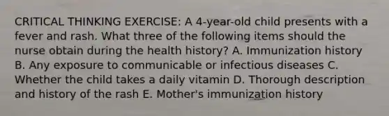 CRITICAL THINKING EXERCISE: A 4-year-old child presents with a fever and rash. What three of the following items should the nurse obtain during the health history? A. Immunization history B. Any exposure to communicable or infectious diseases C. Whether the child takes a daily vitamin D. Thorough description and history of the rash E. Mother's immunization history