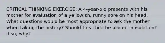 CRITICAL THINKING EXERCISE: A 4-year-old presents with his mother for evaluation of a yellowish, runny sore on his head. What questions would be most appropriate to ask the mother when taking the history? Should this child be placed in isolation? If so, why?