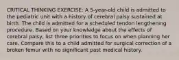 CRITICAL THINKING EXERCISE: A 5-year-old child is admitted to the pediatric unit with a history of cerebral palsy sustained at birth. The child is admitted for a scheduled tendon lengthening procedure. Based on your knowledge about the effects of cerebral palsy, list three priorities to focus on when planning her care. Compare this to a child admitted for surgical correction of a broken femur with no significant past medical history.