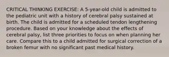 CRITICAL THINKING EXERCISE: A 5-year-old child is admitted to the pediatric unit with a history of cerebral palsy sustained at birth. The child is admitted for a scheduled tendon lengthening procedure. Based on your knowledge about the effects of cerebral palsy, list three priorities to focus on when planning her care. Compare this to a child admitted for surgical correction of a broken femur with no significant past medical history.